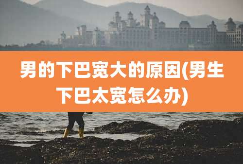 男的下巴宽大的原因(男生下巴太宽怎么办)