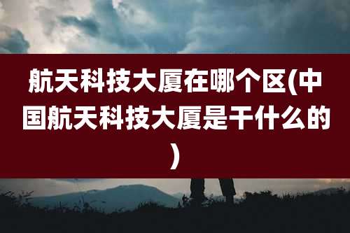 航天科技大厦在哪个区(中国航天科技大厦是干什么的)