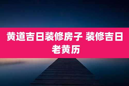 黄道吉日装修房子 装修吉日 老黄历