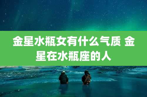 金星水瓶女有什么气质 金星在水瓶座的人