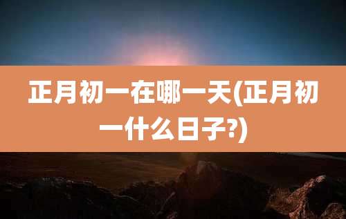 正月初一在哪一天(正月初一什么日子?)