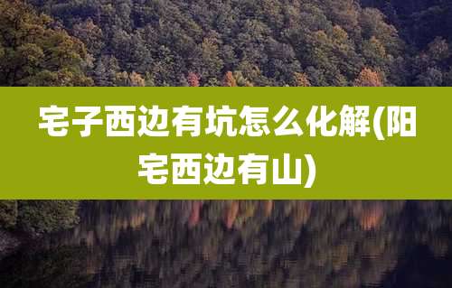 宅子西边有坑怎么化解(阳宅西边有山)