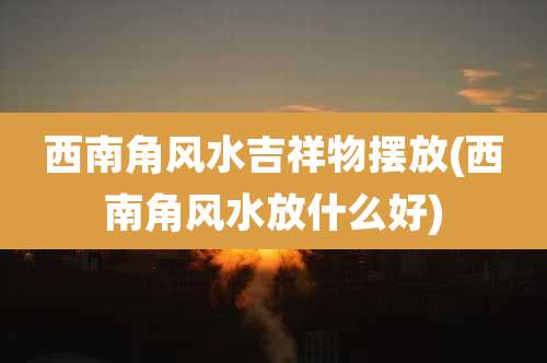 西南角风水吉祥物摆放(西南角风水放什么好)