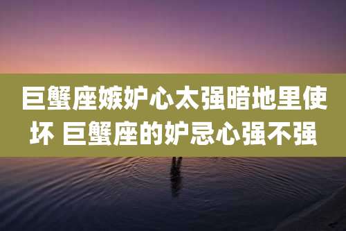 巨蟹座嫉妒心太强暗地里使坏 巨蟹座的妒忌心强不强