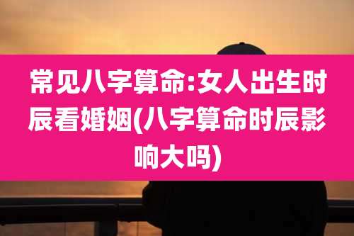 常见八字算命:女人出生时辰看婚姻(八字算命时辰影响大吗)