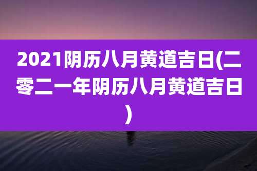 2021阴历八月黄道吉日(二零二一年阴历八月黄道吉日)