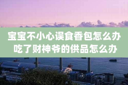 宝宝不小心误食香包怎么办 吃了财神爷的供品怎么办