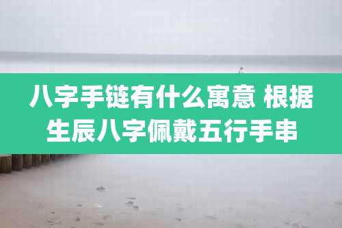 八字手链有什么寓意 根据生辰八字佩戴五行手串