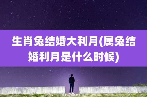 生肖兔结婚大利月(属兔结婚利月是什么时候)