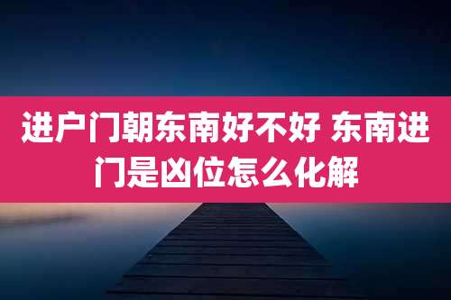 进户门朝东南好不好 东南进门是凶位怎么化解