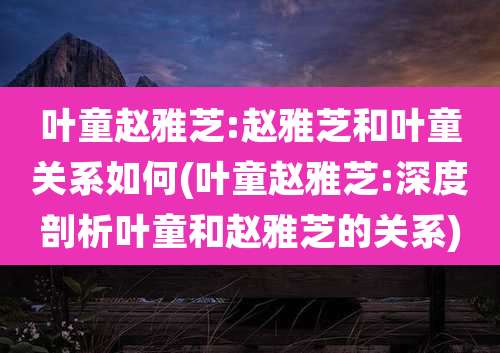 叶童赵雅芝:赵雅芝和叶童关系如何(叶童赵雅芝:深度剖析叶童和赵雅芝的关系)