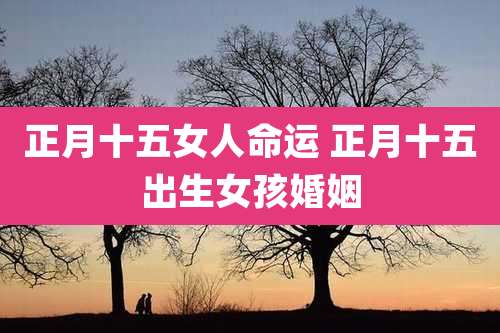 正月十五女人命运 正月十五出生女孩婚姻