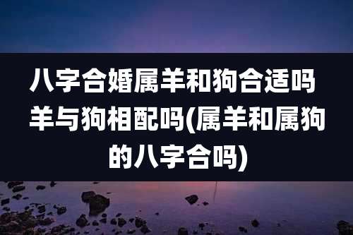 八字合婚属羊和狗合适吗 羊与狗相配吗(属羊和属狗的八字合吗)