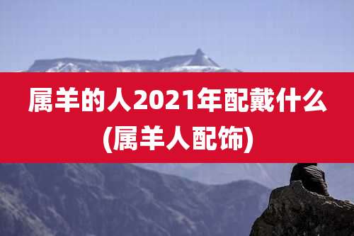 属羊的人2021年配戴什么(属羊人配饰)