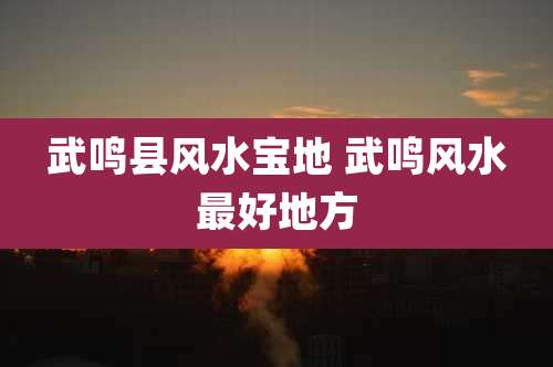 武鸣县风水宝地 武鸣风水最好地方