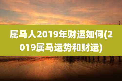 属马人2019年财运如何(2019属马运势和财运)