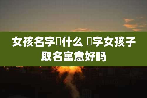 女孩名字璟什么 璟字女孩子取名寓意好吗