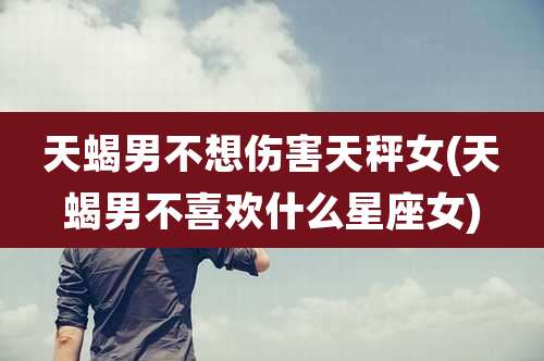 天蝎男不想伤害天秤女(天蝎男不喜欢什么星座女)