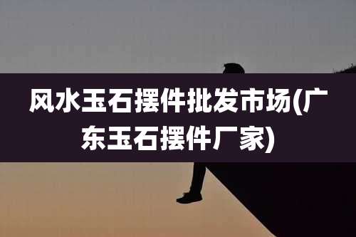 风水玉石摆件批发市场(广东玉石摆件厂家)