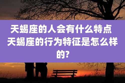天蝎座的人会有什么特点 天蝎座的行为特征是怎么样的?