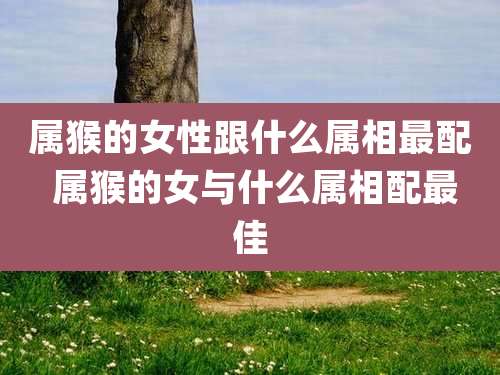 属猴的女性跟什么属相最配 属猴的女与什么属相配最佳