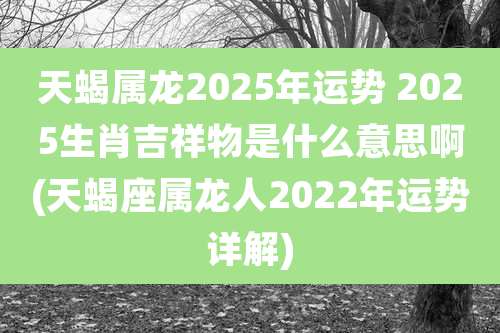 天蝎属龙2025年运势 2025生肖吉祥物是什么意思啊(天蝎座属龙人2022年运势详解)
