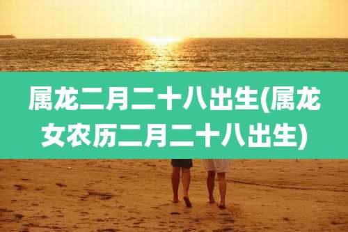 属龙二月二十八出生(属龙女农历二月二十八出生)