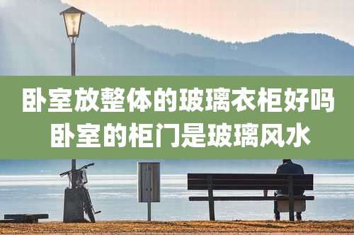 卧室放整体的玻璃衣柜好吗 卧室的柜门是玻璃风水