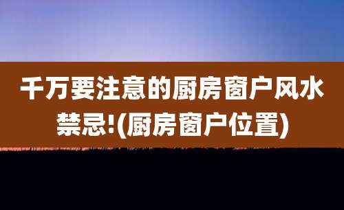 千万要注意的厨房窗户风水禁忌!(厨房窗户位置)