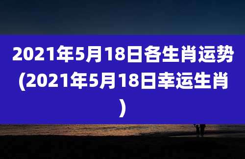 2021年5月18日各生肖运势(2021年5月18日幸运生肖)