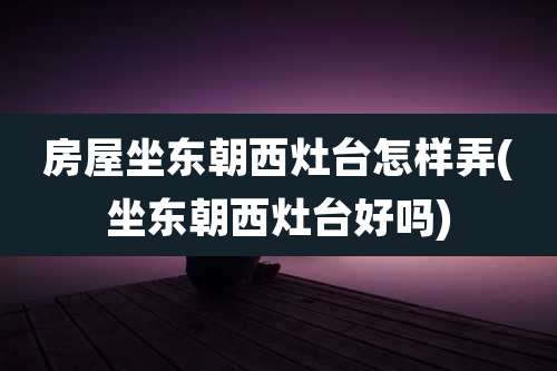 房屋坐东朝西灶台怎样弄(坐东朝西灶台好吗)