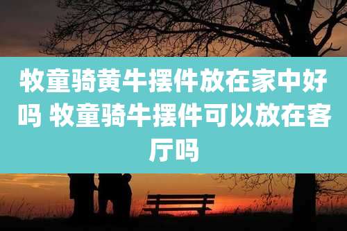 牧童骑黄牛摆件放在家中好吗 牧童骑牛摆件可以放在客厅吗