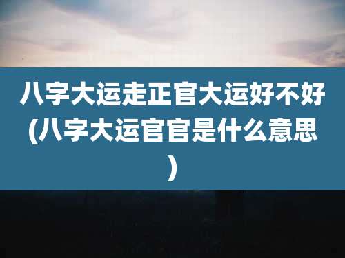 八字大运走正官大运好不好(八字大运官官是什么意思)