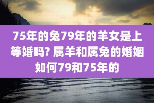 75年的兔79年的羊女是上等婚吗? 属羊和属兔的婚姻如何79和75年的