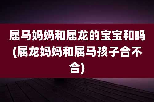 属马妈妈和属龙的宝宝和吗(属龙妈妈和属马孩子合不合)