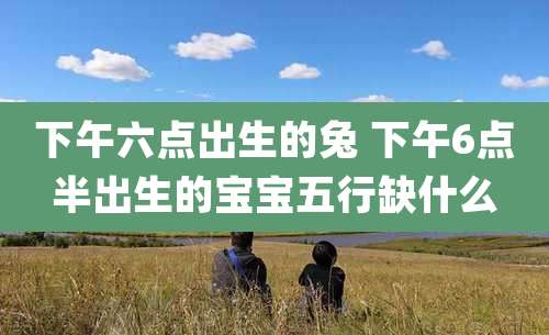 下午六点出生的兔 下午6点半出生的宝宝五行缺什么