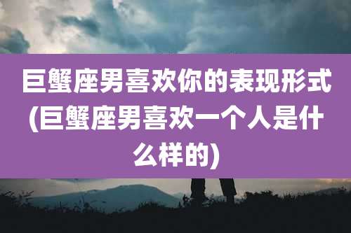 巨蟹座男喜欢你的表现形式(巨蟹座男喜欢一个人是什么样的)