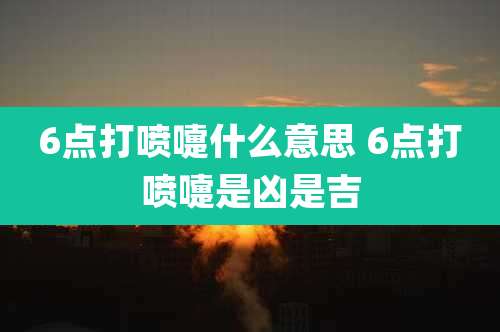 6点打喷嚏什么意思 6点打喷嚏是凶是吉
