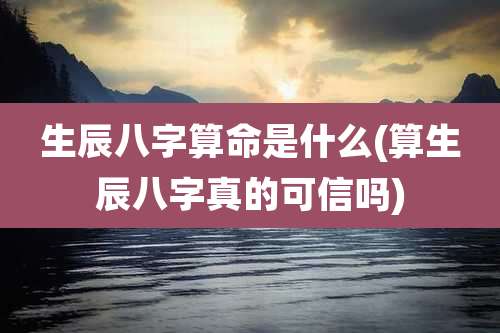 生辰八字算命是什么(算生辰八字真的可信吗)
