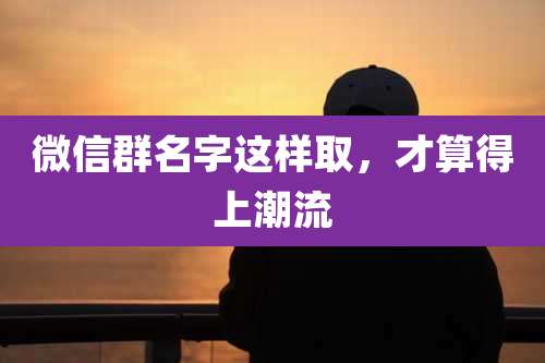 微信群名字这样取,才算得上潮流