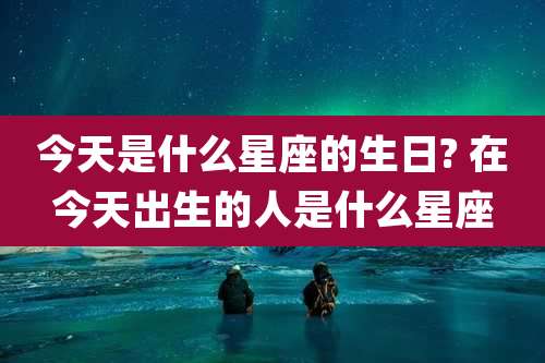 今天是什么星座的生日? 在今天出生的人是什么星座