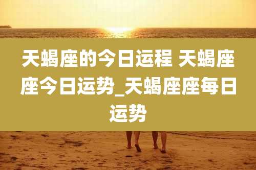 天蝎座的今日运程 天蝎座座今日运势_天蝎座座每日运势