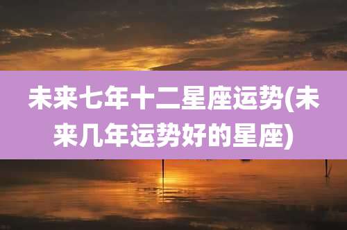 未来七年十二星座运势(未来几年运势好的星座)
