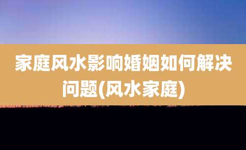 家庭风水影响婚姻如何解决问题(风水家庭)