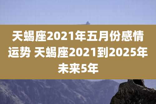 天蝎座2021年五月份感情运势 天蝎座2021到2025年未来5年