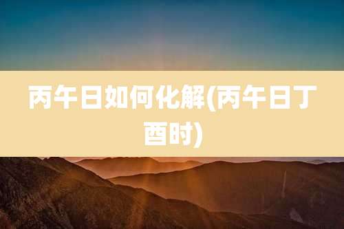 丙午日如何化解(丙午日丁酉时)