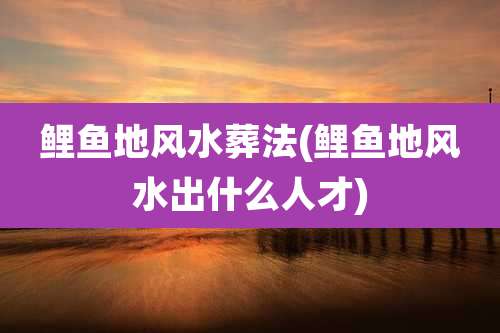 鲤鱼地风水葬法(鲤鱼地风水出什么人才)