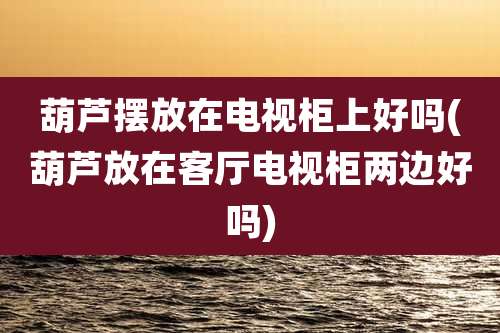 葫芦摆放在电视柜上好吗(葫芦放在客厅电视柜两边好吗)