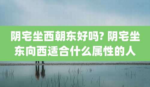 阴宅坐西朝东好吗? 阴宅坐东向西适合什么属性的人