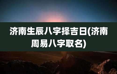 济南生辰八字择吉日(济南周易八字取名)